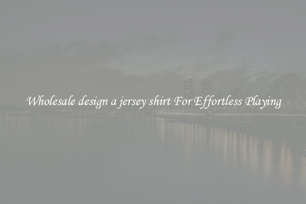 Wholesale design a jersey shirt For Effortless Playing