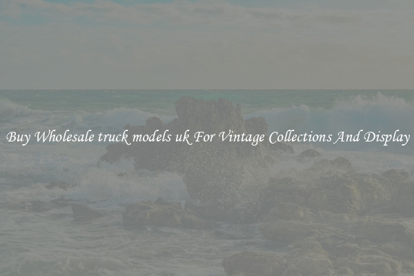 Buy Wholesale truck models uk For Vintage Collections And Display